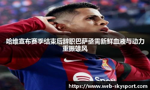 哈维宣布赛季结束后辞职巴萨亟需新鲜血液与动力重振雄风